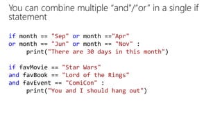 You can combine multiple “and”/“or” in a single if
statement
if month == "Sep" or month =="Apr"
or month == "Jun" or month == "Nov" :
print("There are 30 days in this month")
if favMovie == "Star Wars"
and favBook == "Lord of the Rings"
and favEvent == "ComiCon" :
print("You and I should hang out")
 