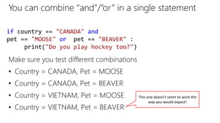 You can combine “and”/”or” in a single statement
if country == "CANADA" and
pet == "MOOSE" or pet == "BEAVER" :
print("Do you play hockey too?")
Make sure you test different combinations
• Country = CANADA, Pet = MOOSE
• Country = CANADA, Pet = BEAVER
• Country = VIETNAM, Pet = MOOSE
• Country = VIETNAM, Pet = BEAVER
This one doesn’t seem to work the
way you would expect!
 
