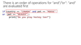 There is an order of operations for “and”/”or”: “and”
are evaluated first
if country == "CANADA" and pet == "MOOSE"
or pet == "BEAVER" :
print("Do you play hockey too?")
 