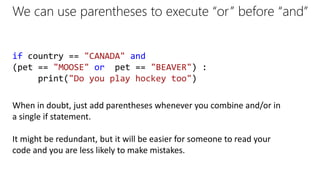 We can use parentheses to execute “or” before “and”
if country == "CANADA" and
(pet == "MOOSE" or pet == "BEAVER") :
print("Do you play hockey too")
When in doubt, just add parentheses whenever you combine and/or in
a single if statement.
It might be redundant, but it will be easier for someone to read your
code and you are less likely to make mistakes.
 