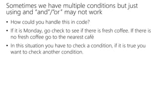 Sometimes we have multiple conditions but just
using and “and”/”or” may not work
• How could you handle this in code?
• If it is Monday, go check to see if there is fresh coffee. If there is
no fresh coffee go to the nearest café
• In this situation you have to check a condition, if it is true you
want to check another condition.
 