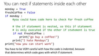 You can nest if statements inside each other
monday = True
freshCoffee = False
if monday :
#you could have code here to check for fresh coffee
# the if statement is nested, so this if statement
# is only executed if the other if statement is true
if not freshCoffee :
print("go buy a coffee!")
print("I hate Mondays")
print("now you can start work")
You have to be VERY careful with how the code is indented, because
that determines which code goes with which if statement
 