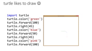 turtle likes to draw 
import turtle
turtle.color('green')
turtle.forward(100)
turtle.right(45)
turtle.color('blue')
turtle.forward(50)
turtle.right(45)
turtle.color('pink')
turtle.forward(100)
 