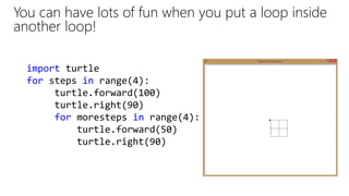 import turtle
for steps in range(4):
turtle.forward(100)
turtle.right(90)
for moresteps in range(4):
turtle.forward(50)
turtle.right(90)
You can have lots of fun when you put a loop inside
another loop!
 