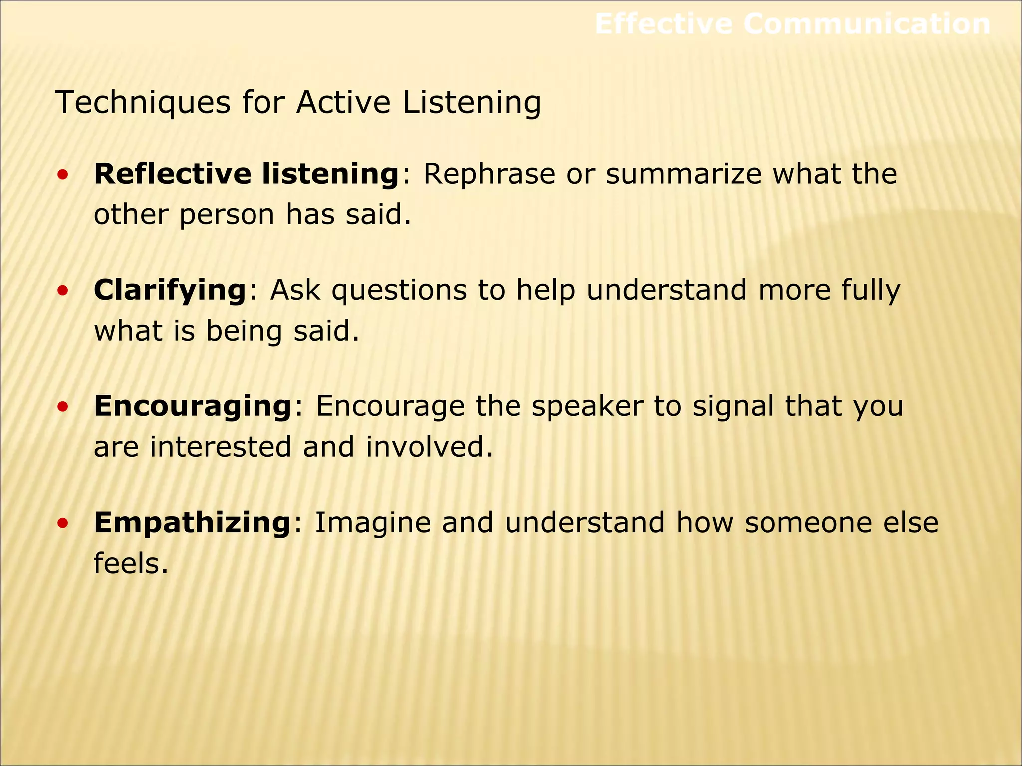 Techniques for Active Listening
• Reflective listening: Rephrase or summarize what the
other person has said.
• Clarifying: Ask questions to help understand more fully
what is being said.
• Encouraging: Encourage the speaker to signal that you
are interested and involved.
• Empathizing: Imagine and understand how someone else
feels.
Effective Communication
 