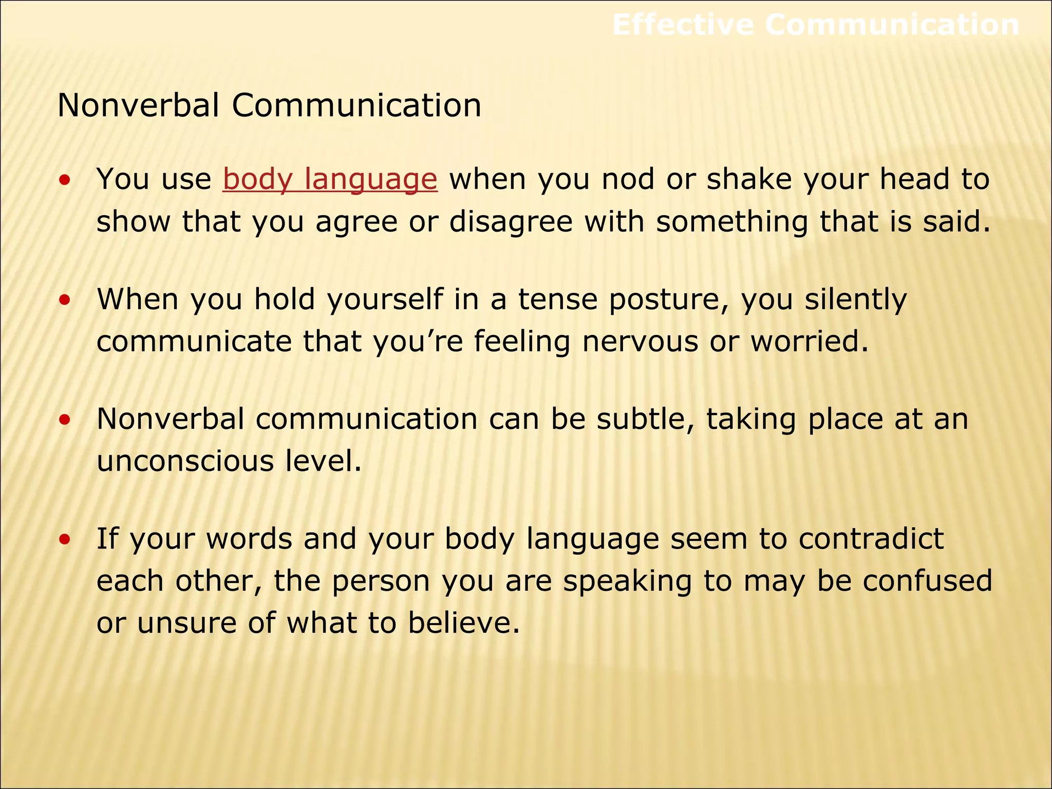 Nonverbal Communication
• You use body language when you nod or shake your head to
show that you agree or disagree with something that is said.
• When you hold yourself in a tense posture, you silently
communicate that you’re feeling nervous or worried.
• Nonverbal communication can be subtle, taking place at an
unconscious level.
• If your words and your body language seem to contradict
each other, the person you are speaking to may be confused
or unsure of what to believe.
Effective Communication
 