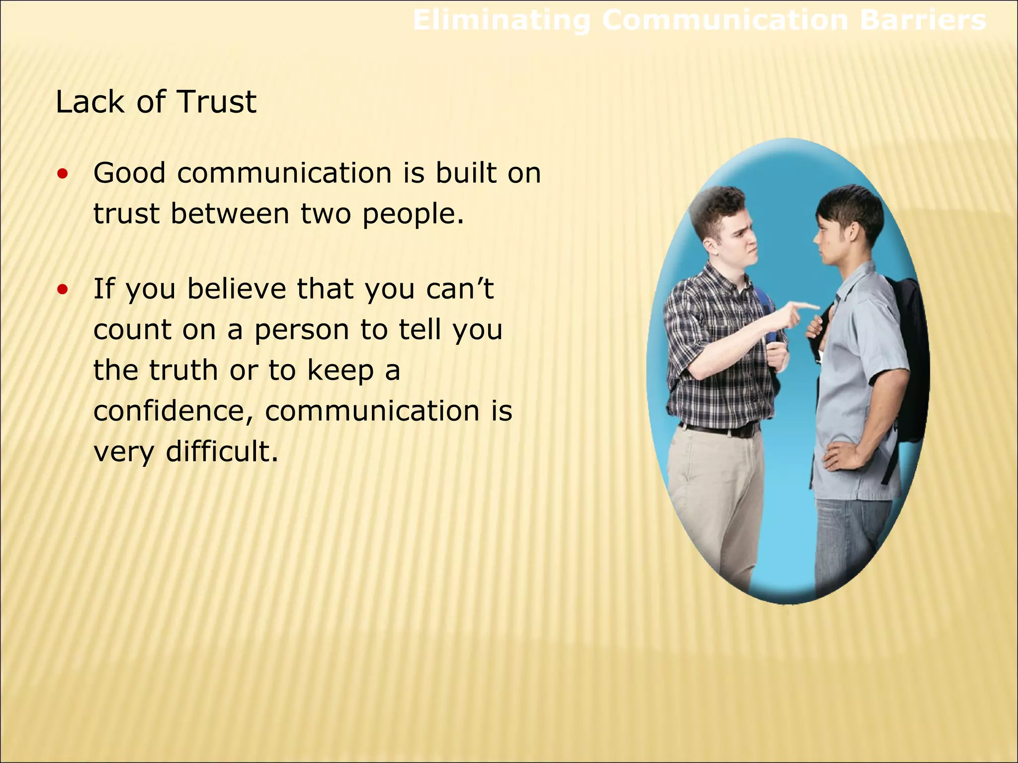 Lack of Trust
• Good communication is built on
trust between two people.
• If you believe that you can’t
count on a person to tell you
the truth or to keep a
confidence, communication is
very difficult.
Eliminating Communication Barriers
 