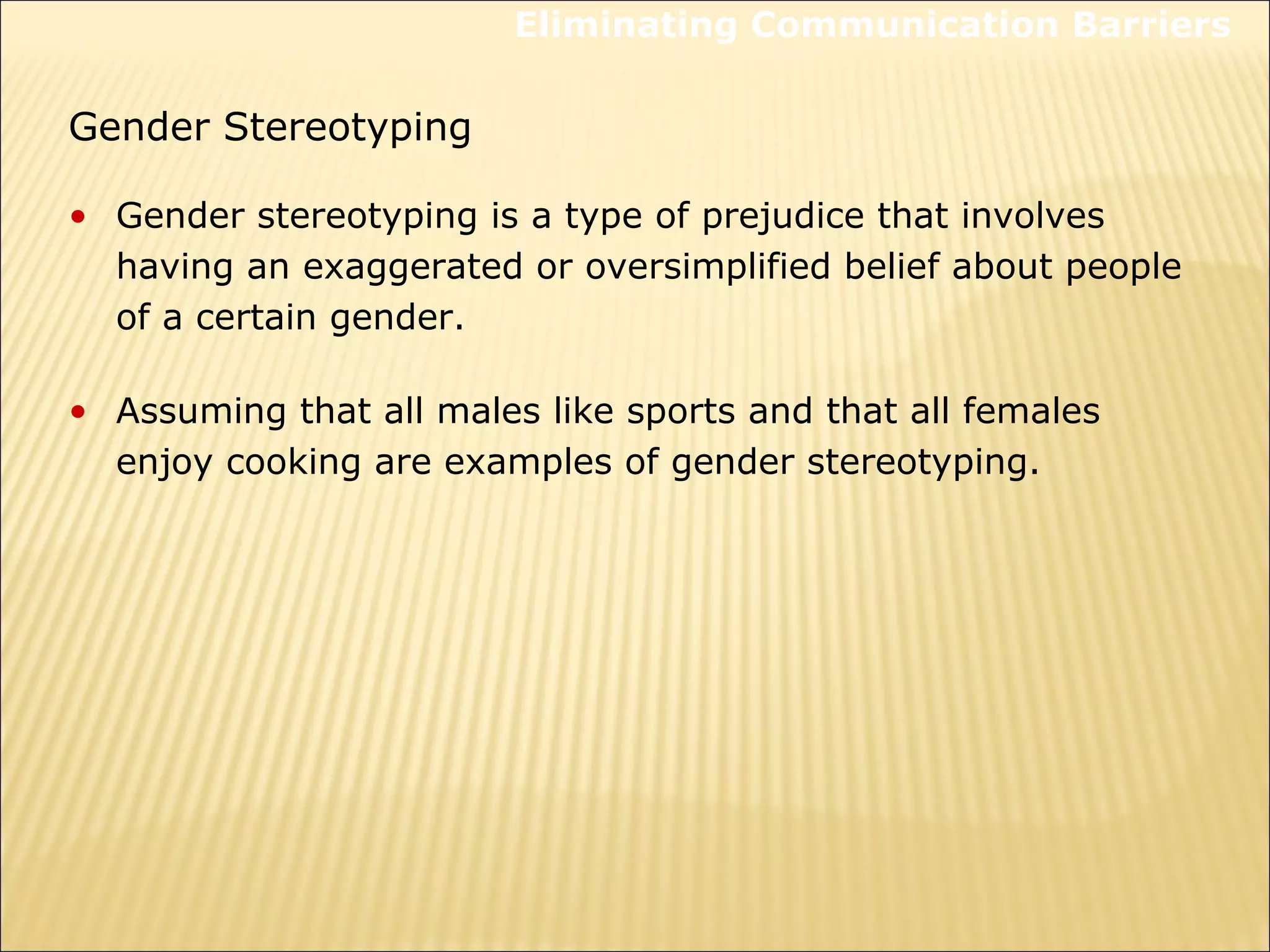 • Gender stereotyping is a type of prejudice that involves
having an exaggerated or oversimplified belief about people
of a certain gender.
• Assuming that all males like sports and that all females
enjoy cooking are examples of gender stereotyping.
Gender Stereotyping
Eliminating Communication Barriers
 