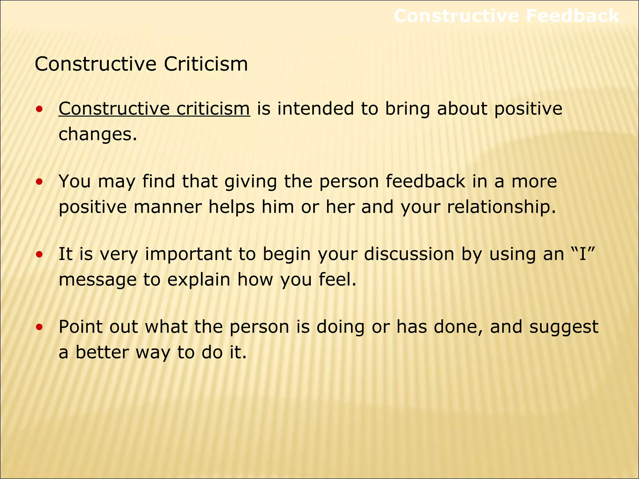 Constructive Criticism
• Constructive criticism is intended to bring about positive
changes.
• You may find that giving the person feedback in a more
positive manner helps him or her and your relationship.
• It is very important to begin your discussion by using an “I”
message to explain how you feel.
• Point out what the person is doing or has done, and suggest
a better way to do it.
Constructive Feedback
 