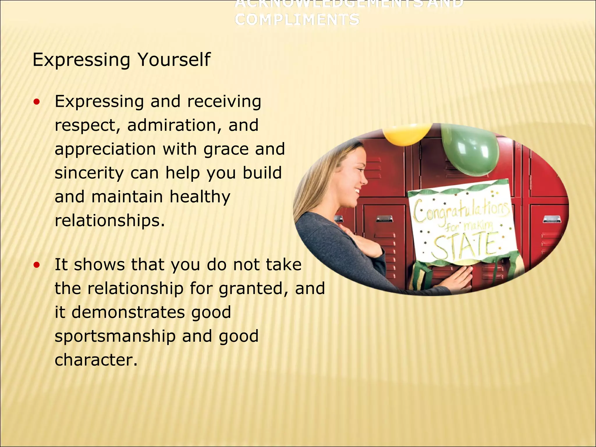 Expressing Yourself
• Expressing and receiving
respect, admiration, and
appreciation with grace and
sincerity can help you build
and maintain healthy
relationships.
• It shows that you do not take
the relationship for granted, and
it demonstrates good
sportsmanship and good
character.
 