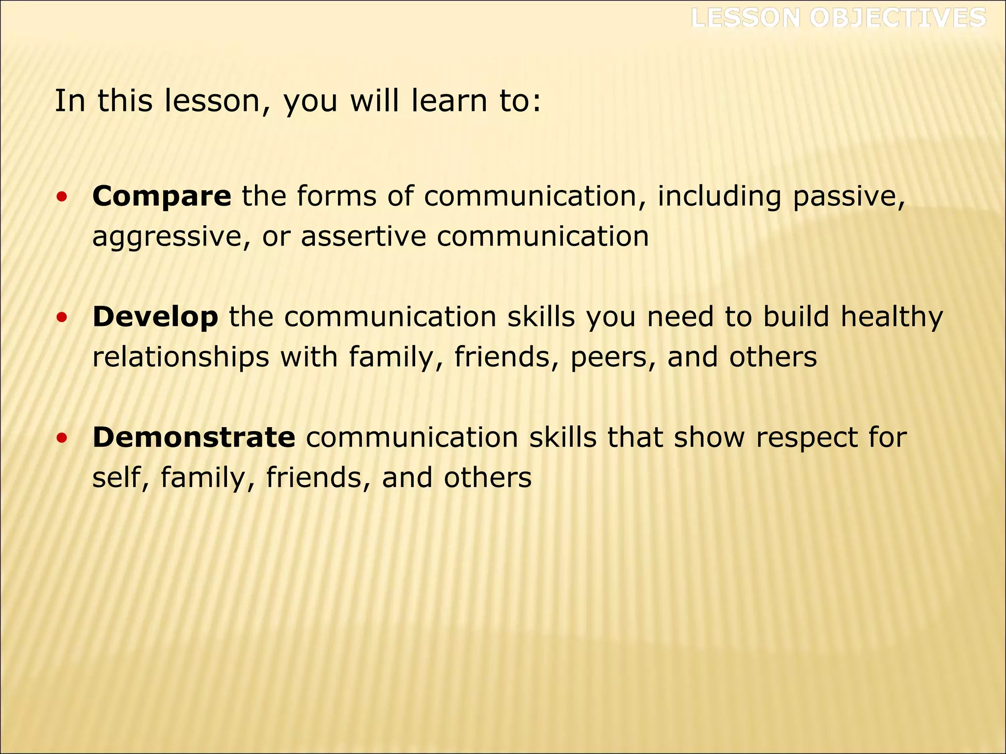 • Compare the forms of communication, including passive,
aggressive, or assertive communication
• Develop the communication skills you need to build healthy
relationships with family, friends, peers, and others
• Demonstrate communication skills that show respect for
self, family, friends, and others
In this lesson, you will learn to:
 