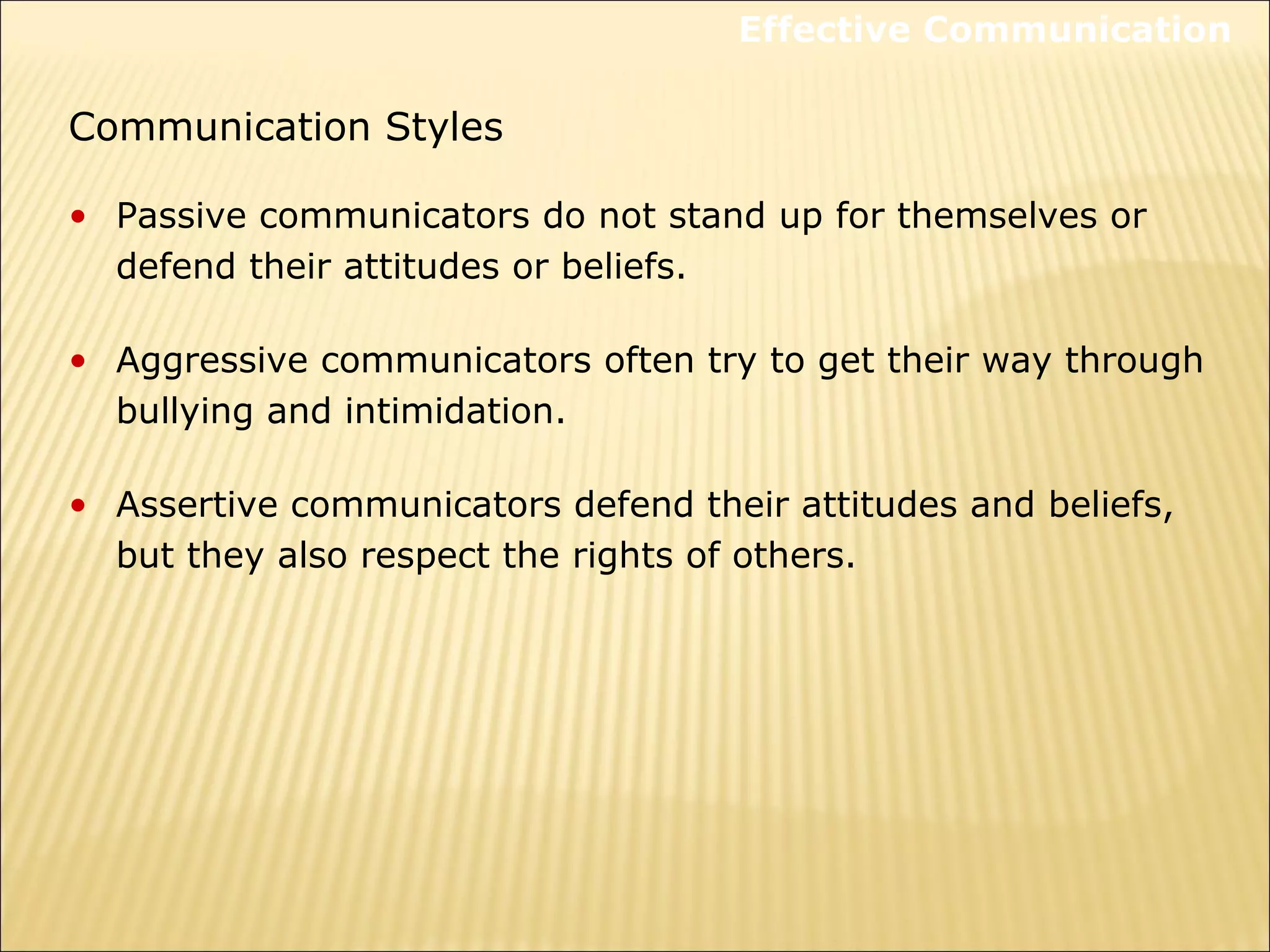 Communication Styles
• Passive communicators do not stand up for themselves or
defend their attitudes or beliefs.
• Aggressive communicators often try to get their way through
bullying and intimidation.
• Assertive communicators defend their attitudes and beliefs,
but they also respect the rights of others.
Effective Communication
 