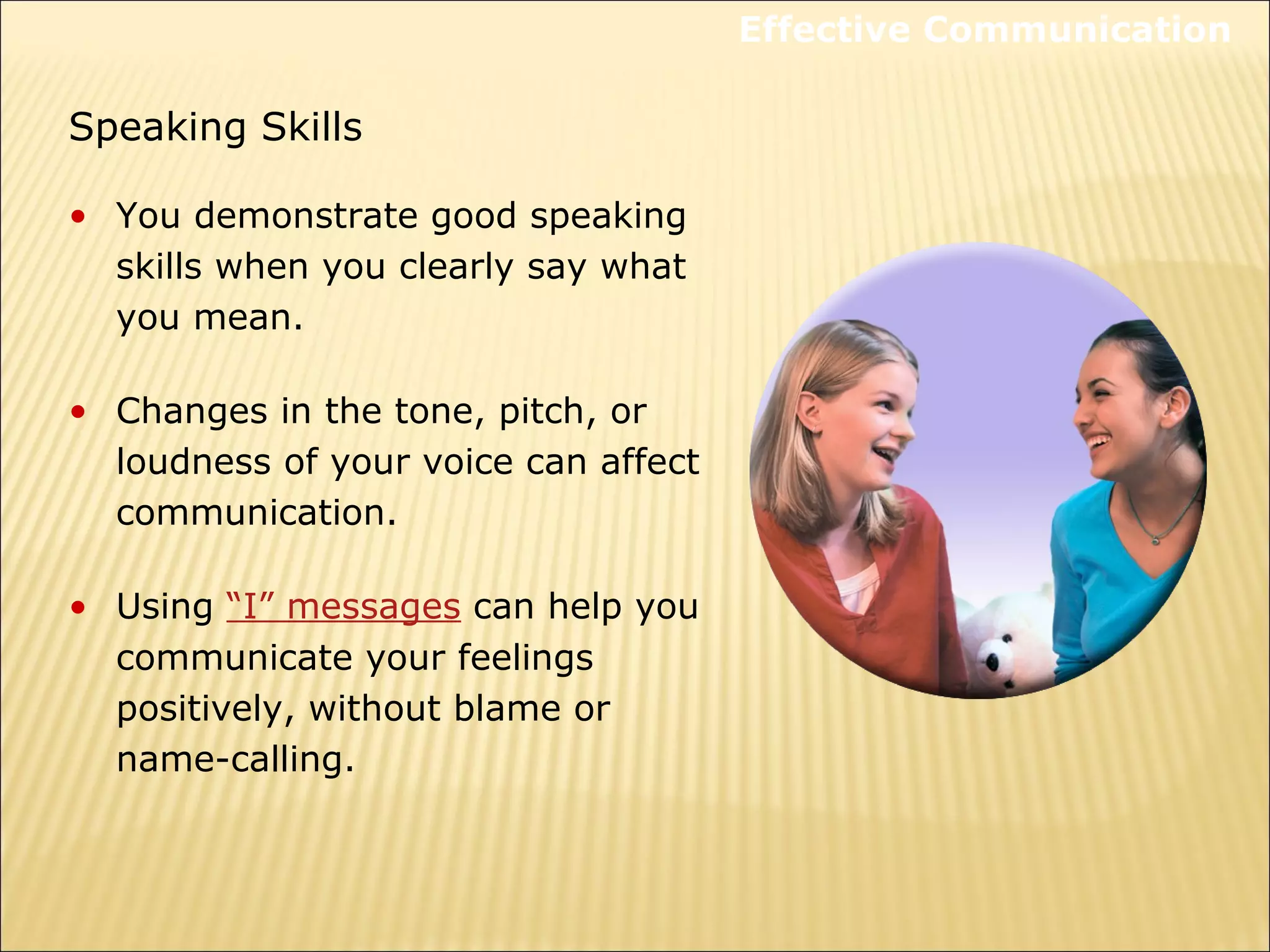 Speaking Skills
• You demonstrate good speaking
skills when you clearly say what
you mean.
• Changes in the tone, pitch, or
loudness of your voice can affect
communication.
• Using “I” messages can help you
communicate your feelings
positively, without blame or
name-calling.
Effective Communication
 