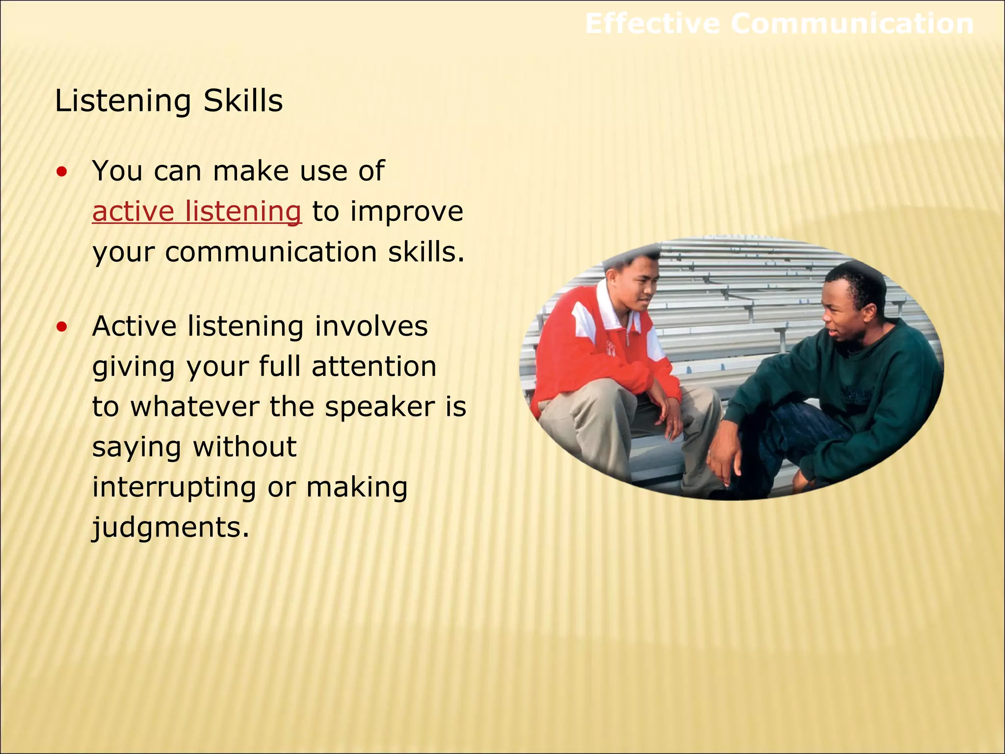 Listening Skills
• You can make use of
active listening to improve
your communication skills.
• Active listening involves
giving your full attention
to whatever the speaker is
saying without
interrupting or making
judgments.
Effective Communication
 
