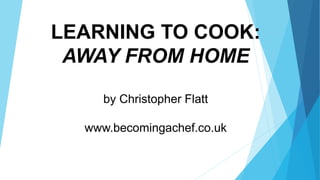 LEARNING TO COOK:
AWAY FROM HOME
by Christopher Flatt
www.becomingachef.co.uk