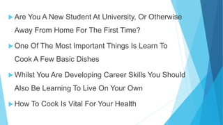  Are You A New Student At University, Or Otherwise
Away From Home For The First Time?
One Of The Most Important Things Is Learn To
Cook A Few Basic Dishes
Whilst You Are Developing Career Skills You Should
Also Be Learning To Live On Your Own
How To Cook Is Vital For Your Health