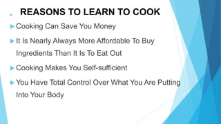 REASONS TO LEARN TO COOK
Cooking Can Save You Money
It Is Nearly Always More Affordable To Buy
Ingredients Than It Is To Eat Out
Cooking Makes You Self-sufficient
You Have Total Control Over What You Are Putting
Into Your Body