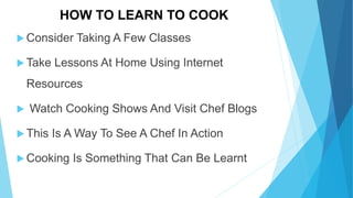 HOW TO LEARN TO COOK
Consider Taking A Few Classes
Take Lessons At Home Using Internet
Resources
Watch Cooking Shows And Visit Chef Blogs
This Is A Way To See A Chef In Action
Cooking Is Something That Can Be Learnt