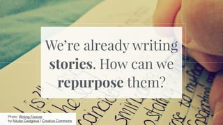 We’re already writing
stories. How can we
repurpose them?
Photo: Writing Forever
by Nilufer Gadgieva / Creative Commons
 