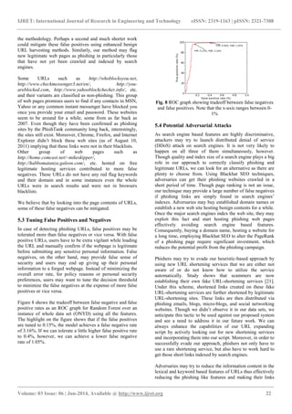 IJRET: International Journal of Research in Engineering and Technology eISSN: 2319-1163 | pISSN: 2321-7308
_______________________________________________________________________________________
Volume: 03 Issue: 06 | Jun-2014, Available @ http://www.ijret.org 22
the methodology. Perhaps a second and much shorter work
could mitigate these false positives using enhanced benign
URL harvesting methods. Similarly, our method may flag
new legitimate web pages as phishing in particularly those
that have not yet been crawled and indexed by search
engines.
Some URLs such as http://whoblocksyou.net,
http://www.checkmessenger3.net/en/, http://you-
areblocked.com, http://www.yahooblockchecker.info/, etc.
and their variants are classified as non-phishing. This group
of web pages promises users to find if any contacts in MSN,
Yahoo or any common instant messenger have blocked you
once you provide your email and password. These websites
seem to be around for a while, some from as far back as
2007. Even though they have been confirmed as phishing
sites by the PhishTank community long back, interestingly,
the sites still exist. Moreover, Chrome, Firefox, and Internet
Explorer didn‟t block these web sites (as of August 10,
2011) implying that these links were not in their blacklists.
Other group of web pages such as
http://home.comcast.net/~mikeskipper/,
http://habbomatanza.galeon.com/, etc. hosted on free
legitimate hosting services contributed to more false
negatives. These URLs do not have any red flag keywords
and their domain and in some instances even the whole
URLs were in search results and were not in browsers
blacklists.
We believe that by looking into the page contents of URLs,
some of these false negatives can be mitigated.
5.3 Tuning False Positives and Negatives
In case of detecting phishing URLs, false positives may be
tolerated more than false negatives or vice versa. With false
positive URLs, users have to be extra vigilant while loading
the URL and manually confirm if the webpage is legitimate
before submitting any sensitive personal information. False
negatives, on the other hand, may provide false sense of
security and users may end up giving up their personal
information to a forged webpage. Instead of minimizing the
overall error rate, for policy reasons or personal security
preferences, users may want to tune the decision threshold
to minimize the false negatives at the expense of more false
positives or vice versa.
Figure 8 shows the tradeoff between false negative and false
positive rates as an ROC graph for Random Forest over an
instance of whole data set (ONYD) using all the features.
The highlight on the figure shows that if the false positives
are tuned to 0.15%, the model achieves a false negative rate
of 3.16%. If we can tolerate a little higher false positive rate
to 0.4%, however, we can achieve a lower false negative
rate of 1.05%.
Fig. 8 ROC graph showing tradeoff between false negatives
and false positives. Note that the x-axis ranges between 0-
1%
5.4 Potential Adversarial Attacks
As search engine based features are highly discriminative,
attackers may try to launch distributed denial of service
(DDoS) attack on search engines. It is not very likely to
happen on all three of them simultaneously, however.
Though quality and index size of a search engine plays a big
role in our approach to correctly classify phishing and
legitimate URLs, we can look for an alternative as there are
plenty to choose from. Using Blackhat SEO techniques,
adversaries can get their phishing websites crawled in a
short period of time. Though page ranking is not an issue,
our technique may provide a large number of false negatives
if phishing links are simply found in search engines‟
indexes. Adversaries may buy established domain names or
establish a new web site hosting benign contents for a while.
Once the major search engines index the web site, they may
exploit this fact and start hosting phishing web pages
effectively avoiding search engine based features.
Consequently, buying a domain name, hosting a website for
a long time, employing Blackhat SEO to alter the PageRank
of a phishing page require significant investment, which
reduces the potential profit from the phishing campaign.
Phishers may try to evade our heuristic-based approach by
using new URL shortening services that we are either not
aware of or do not know how to utilize the service
automatically. Study shows that scammers are now
establishing their own fake URL-shortening services [21].
Under this scheme, shortened links created on these fake
URL-shortening services are further shortened by legitimate
URL-shortening sites. These links are then distributed via
phishing emails, blogs, micro-blogs, and social networking
websites. Though we didn‟t observe it in our data sets, we
anticipate this tactic to be used against our proposed system
and see a need to address it in our future work. We can
always enhance the capabilities of our URL expanding
script by actively looking out for new shortening services
and incorporating them into our script. Moreover, in order to
successfully evade our approach, phishers not only have to
use a rare shortening service, but also have to work hard to
get those short links indexed by search engines.
Adversaries may try to reduce the information content in the
lexical and keyword based features of URLs thus effectively
reducing the phishing like features and making their links
 