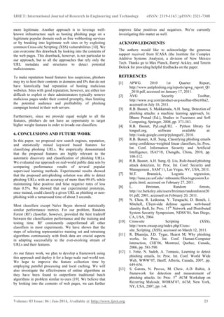 IJRET: International Journal of Research in Engineering and Technology eISSN: 2319-1163 | pISSN: 2321-7308
_______________________________________________________________________________________
Volume: 03 Issue: 06 | Jun-2014, Available @ http://www.ijret.org 23
more legitimate. Another approach is to leverage well-
known infrastructure such as hosting phishing page on a
legitimate popular domain such as free webhosting services
or by breaking into legitimate web sites or by exploiting
common Cross-site Scripting (XSS) vulnerabilities [10]. We
can overcome this drawback by looking into the contents of
the web pages. This drawback, however, is not particular to
our approach, but to all the approaches that rely only the
URL metadata and structures to detect potential
maliciousness.
To make reputation based features less suspicious, phishers
may try to host their contents in domains and IPs that do not
have historically bad reputation of hosting malicious
websites. Sites with good reputation, however, are either too
difficult to exploit or their administrators typically remove
malicious pages under their control promptly, thus limiting
the potential audience and profitability of phishing
campaign hosted in their web servers.
Furthermore, since we provide equal weight to all the
features, phishers do not have an opportunity to target
higher weight features in order to invade our classifiers.
6. CONCLUSIONS AND FUTURE WORK
In this paper, we proposed new search engines, reputation,
and statistically mined keyword based features for
classifying phishing URLs. We empirically demonstrated
that the proposed features are highly relevant to the
automatic discovery and classification of phishing URLs.
We evaluated our approach on real-world public data sets by
comparing performance results of several popular
supervised learning methods. Experimental results showed
that the proposed anti-phishing solution was able to detect
phishing URLs with an accuracy of more than 99.4% while
maintaining false positive and false negative rates of less
than 0.5%. We showed that our experimental prototype,
once trained, could classify a given URL as phishing or non-
phishing with a turnaround time of about 3 seconds.
Most classifiers except Naïve Bayes showed statistically
similar performance metrics. For our problem, Random
Forest (RF) classifier, however, provided the best tradeoff
between the classification performance and the training and
testing time. RF consistently outperformed all other
classifiers in most experiments. We have shown that the
steps of selecting representative training set and retraining
algorithms continuously with fresh data are crucial aspects
in adapting successfully to the ever-evolving stream of
URLs and their features.
As our future work, we plan to develop a framework using
this approach and deploy it for a large-scale real-world test.
We hope to improve the feature collection time by
employing parallel processing and local caching. We will
also investigate the effectiveness of online algorithms as
they have been found to outperform traditional batch
algorithms in problem similar to ours [19]. We believe that
by looking into the contents of web pages, we can further
improve false positives and negatives. We‟re currently
investigating this matter as well.
ACKNOWLEDGMENTS
The authors would like to acknowledge the generous
support received from ICASA (the Institute for Complex
Additive Systems Analysis), a division of New Mexico
Tech. Thanks go to Max Planck, Darryl Ackley, and Tenzin
Doleck for providing helpful feedbacks on the paper.
REFERENCES
[1] APWG. 2010 1st Quarter Report,
http://www.antiphishing.org/reports/apwg_report_Q1
_2010.pdf, accessed on January 17, 2011.
[2] AVG Security Toolbar,
http://www.avg.com/product-avg-toolbar-tlbrc#tba2,
accessed on July 10, 2011.
[3] R.B. Basnet, S. Mukkamala, A.H. Sung, Detection of
phishing attacks: a machine learning approach, In:
Bhanu Prasad (Ed.), Studies in Fuzziness and Soft
Computing, Springer, 2008, pp. 373-383.
[4] R.B. Basnet, PyLongURL - Python library for
longurl.org, software available at:
http://code.google.com/p/pylongurl/, 2010.
[5] R.B. Basnet, A.H. Sung, Classifying phishing emails
using confidence-weighted linear classifiers, In: Proc.
Int. Conf. Information Security and Artificial
Intelligence, ISAI„10, Chengdu, China, 2010, pp.
108-112.
[6] R.B. Basnet, A.H. Sung, Q. Liu, Rule-based phishing
attack detection, In: Proc. Int. Conf. Security and
Management , SAM‟11, Las Vegas, NV, USA, 2011.
[7] M.T. Brannick, Logistic regression,
http://luna.cas.usf.edu/~mbrannic/files/regression/Lo
gistic.html, accessed on February 27, 2011.
[8] L. Breiman, Random forests,
http://oz.berkeley.edu/users/breiman/randomforest20
01.pdf, 2001, accessed on February 20, 2011.
[9] N. Chou, R. Ledesma, Y. Teraguchi, D. Boneh, J.
Mitchell, Client-side defense against web-based
identity theft, In: Proc. 11th
Network and Distributed
System Security Symposium, NDSS‟04, San Diego,
CA, USA, 2004.
[10] Cross-site Scripting (XSS),
http://www.owasp.org/index.php/Cross-
site_Scripting_(XSS), accessed on March 12, 2011.
[11] R. Dhamija, J.D. Tygar, Hearst M, Why phishing
works, In: Proc. Int. Conf. Human-Computer
Interaction, CHI‟06, Montreal, Quebec, Canada,
2006, pp. 581-590.
[12] I. Fette, N. Sadeh, A. Tomasic, Learning to detect
phishing emails, In: Proc. Int. Conf. World Wide
Web, WWW‟07, Banff, Alberta, Canada, 2007, pp.
649-656.
[13] S. Garera, N. Provos, M. Chew, A.D. Rubin, A
framework for detection and measurement of
phishing attacks. In: Proc. 5th
ACM Workshop on
Recurring Malcode, WORM‟07, ACM, New York,
NY, USA, 2007, pp. 1-8.
 