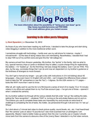 Learning to do video posts/blogging
by Kent Spoerlein | on December 12, 2012

As those of you who have been reading my stuff know, I decided to take the plunge and start doing
video blogging in addition to the more traditional written word.

I sometimes struggle with technology – hardly ever use my cell phone for instance - maybe 1
minute/month – so the idea of doing videos was a bit intimidating. Nevertheless, I decided that I had
to step FAR out of my comfort zone and give this the “old college try”.

My camera arrived from Amazon yesterday. My brother, the “techie” in the family, told me what to
buy, special memory chips or cards or whatever they’re called, a quick-charge thing for replenishing
the battery – I’m “loaded up”. So the first thing I did was charge the battery- even I can do THIS. This
also, by the way, concludes things that I can do and now am dependent on my brother’s guidance or
the kindness of strangers to move forward.

You don’t get a manual any longer – you get a disc with instructions in (I’m not kidding) about 40
languages – they even have 2 in English (UK and USA – can’t imagine the difference there unless I
have to take the “lift” somewhere or use the “loo”) – I digress. So the USA version is 111 pages –
looks like WAY more than I want to know.

After all, all I really want to use this for is to film/record a series of short (5 to maybe 10 or 15 minute)
videos in my office and upload them to my YouTube account (yep – I’ve got one of those – opened it
when I ordered the camera).

So my brother walked me through all the various details that fall under “set-up” like setting the date,
setting the “face recognition” – whatever THAT is, turning on the anti-shake feature and on and on.
The buttons you use to complete these tasks are impossibly tiny and provide an extra level of
challenge to completing the list of tasks. No matter, we persevered through it all and now I’m “set up”.
Whew!

So I shot about a 3 minute test video to check picture quality, sound levels, etc., etc. I had heard/read
that “the camera” puts on about 10 pounds but I was most surprised how un-photogenic I am
apparently. Maybe I need a better make-up person than the one I currently use or maybe I should
move back from the camera to obscure a few of the (many) flaws I detected in my first video venture.
 