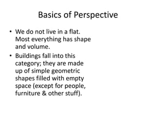 Basics of Perspective
• We do not live in a flat.
  Most everything has shape
  and volume.
• Buildings fall into this
  category; they are made
  up of simple geometric
  shapes filled with empty
  space (except for people,
  furniture & other stuff).
 