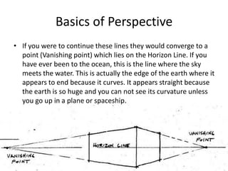 Basics of Perspective
• If you were to continue these lines they would converge to a
  point (Vanishing point) which lies on the Horizon Line. If you
  have ever been to the ocean, this is the line where the sky
  meets the water. This is actually the edge of the earth where it
  appears to end because it curves. It appears straight because
  the earth is so huge and you can not see its curvature unless
  you go up in a plane or spaceship.
 