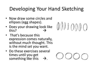 Developing Your Hand Sketching
• Now draw some circles and
  ellipses (egg shapes).
• Does your drawing look like
  this?                  
• That's because this
  expression comes naturally,
  without much thought. This
  is the mind set you want.
• Do these exercises several
  times until you get
  something like this .
 