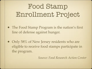 Food Stamp
      Enrollment Project
•   The Food Stamp Program is the nation’s ﬁrst
    line of defense against hunger.

•   Only 58% of New Jersey residents who are
    eligible to receive food stamps participate in
    the program.
                     Source: Food Research Action Center
 
