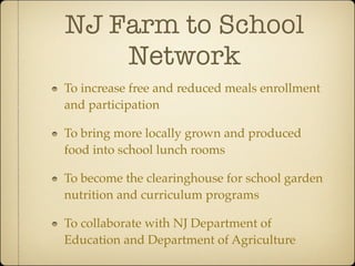 NJ Farm to School
    Network
To increase free and reduced meals enrollment
and participation

To bring more locally grown and produced
food into school lunch rooms

To become the clearinghouse for school garden
nutrition and curriculum programs

To collaborate with NJ Department of
Education and Department of Agriculture
 