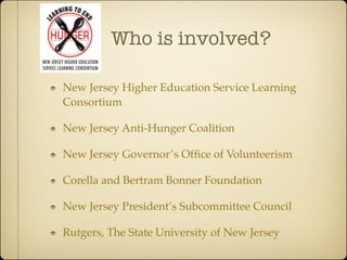 Who is involved?

New Jersey Higher Education Service Learning
Consortium

New Jersey Anti-Hunger Coalition

New Jersey Governor’s Ofﬁce of Volunteerism

Corella and Bertram Bonner Foundation

New Jersey President’s Subcommittee Council

Rutgers, The State University of New Jersey
 