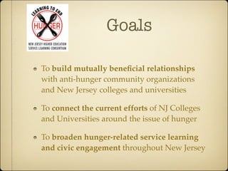 Goals

To build mutually beneﬁcial relationships
with anti-hunger community organizations
and New Jersey colleges and universities

To connect the current efforts of NJ Colleges
and Universities around the issue of hunger

To broaden hunger-related service learning
and civic engagement throughout New Jersey
 