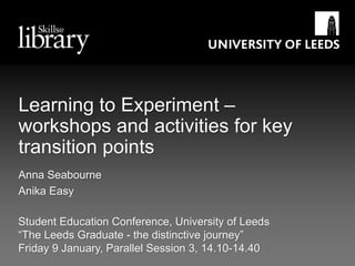 Learning to Experiment –
workshops and activities for key
transition points
Student Education Conference, University of Leeds
“The Leeds Graduate - the distinctive journey”
Friday 9 January, Parallel Session 3, 14.10-14.40
Anna Seabourne
Anika Easy
 