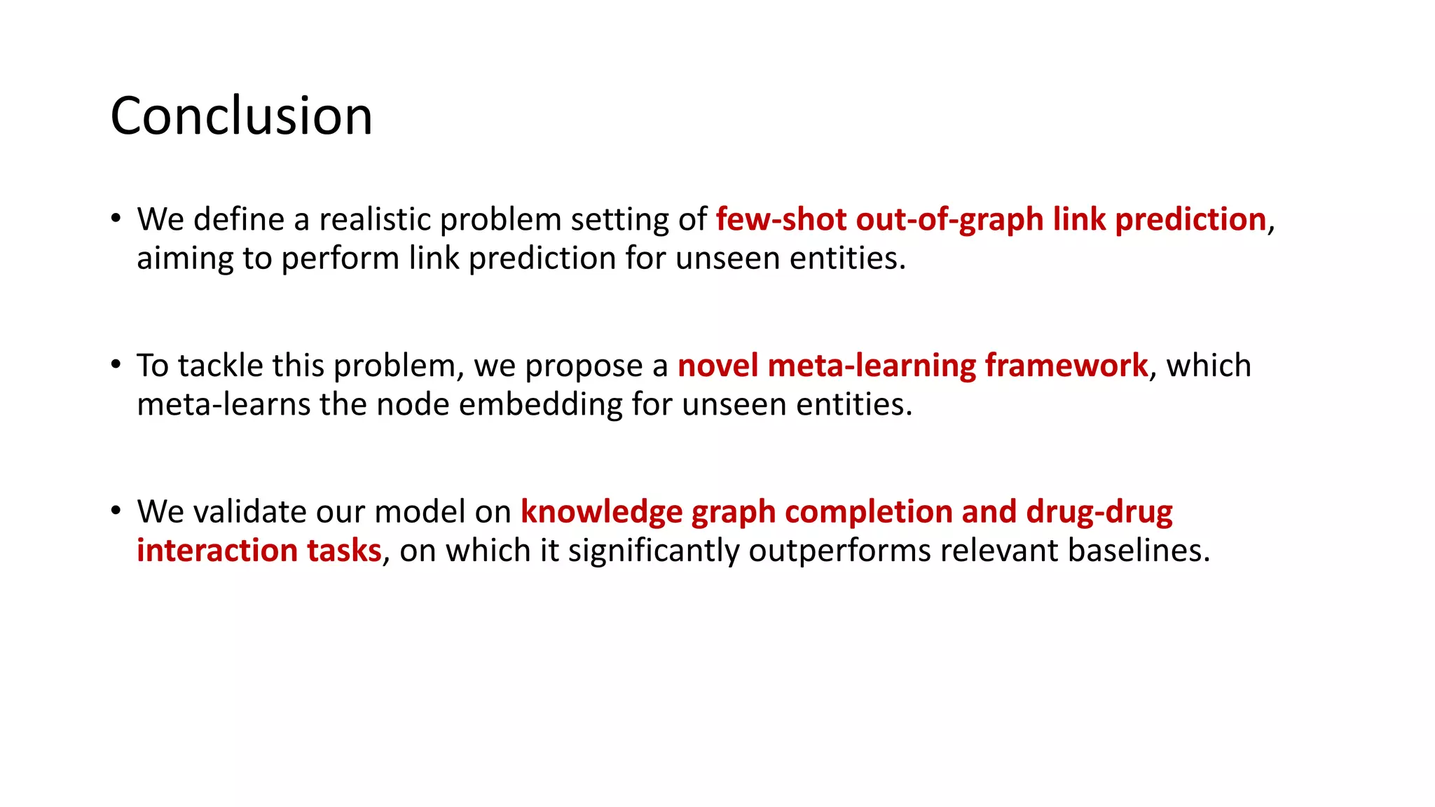 Conclusion
• We define a realistic problem setting of few-shot out-of-graph link prediction,
aiming to perform link prediction for unseen entities.
• To tackle this problem, we propose a novel meta-learning framework, which
meta-learns the node embedding for unseen entities.
• We validate our model on knowledge graph completion and drug-drug
interaction tasks, on which it significantly outperforms relevant baselines.
 