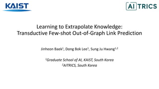 Learning to Extrapolate Knowledge:
Transductive Few-shot Out-of-Graph Link Prediction
Jinheon Baek1, Dong Bok Lee1, Sung Ju Hwang1,2
1Graduate School of AI, KAIST, South Korea
2AITRICS, South Korea
 