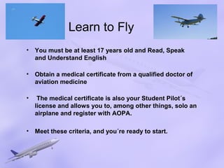 Learn to Fly
•   You must be at least 17 years old and Read, Speak
    and Understand English

•   Obtain a medical certificate from a qualified doctor of
    aviation medicine

•    The medical certificate is also your Student Pilot´s
    license and allows you to, among other things, solo an
    airplane and register with AOPA.

•   Meet these criteria, and you´re ready to start.
 