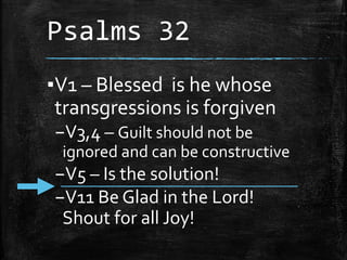 Psalms 32
▪V1 – Blessed is he whose
transgressions is forgiven
–V3,4 – Guilt should not be
ignored and can be constructive
–V5 – Is the solution!
–V11 Be Glad in the Lord!
Shout for all Joy!
 