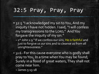 32:5 Pray, Pray, Pray
▪ 32:5 “I acknowledged my sin toYou, And my
iniquity I have not hidden. I said, “I will confess
my transgressions to the LORD,” AndYou
forgave the iniquity of my sin.”
–1st John 1:9 “If we confess our sins, He is faithful and
just to forgive us our sins and to cleanse us from all
unrighteousness.”
▪ 32:6 - For this cause everyone who is godly shall
pray toYou, In a time whenYou may be found;
Surely in a flood of great waters,They shall not
come near him.
–James 5:13-18
 
