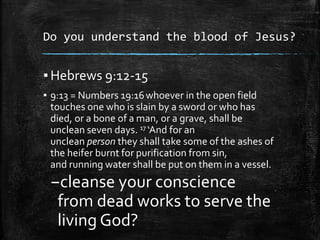 Do you understand the blood of Jesus?
▪ Hebrews 9:12-15
▪ 9:13 = Numbers 19:16whoever in the open field
touches one who is slain by a sword or who has
died, or a bone of a man, or a grave, shall be
unclean seven days. 17 ‘And for an
unclean person they shall take some of the ashes of
the heifer burnt for purification from sin,
and running water shall be put on them in a vessel.
–cleanse your conscience
from dead works to serve the
living God?
 