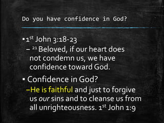 Do you have confidence in God?
▪1st John 3:18-23
– 21 Beloved, if our heart does
not condemn us, we have
confidence toward God.
▪ Confidence in God?
–He is faithful and just to forgive
us our sins and to cleanse us from
all unrighteousness. 1st John 1:9
 