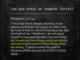 Can you press on towards Christ?
Philippians 3:12-14
12 Not that I have already attained, or am
already perfected; but I press on, that I may
lay hold of that for which Christ Jesus has also
laid hold of me. 13 Brethren, I do not count
myself to haveapprehended; but one thing I
do, forgetting those things which are behind
and reaching forward to those things which
are ahead, 14 I press toward the goal for
the prize of the upward call of God in Christ
Jesus.
 