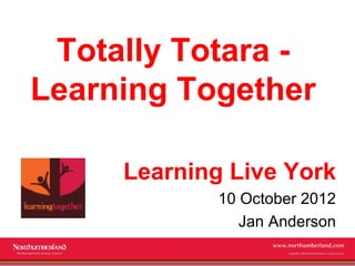 Totally Totara -
Learning Together

     Learning Live York
             10 October 2012
                Jan Anderson
             www.northumberland.gov.uk
             Copyright 2009 Northumberland County Council
 