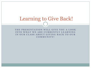 The presentation will give you a look into what we are currently learning  in our class about giving back to our community! Learning to Give Back! 