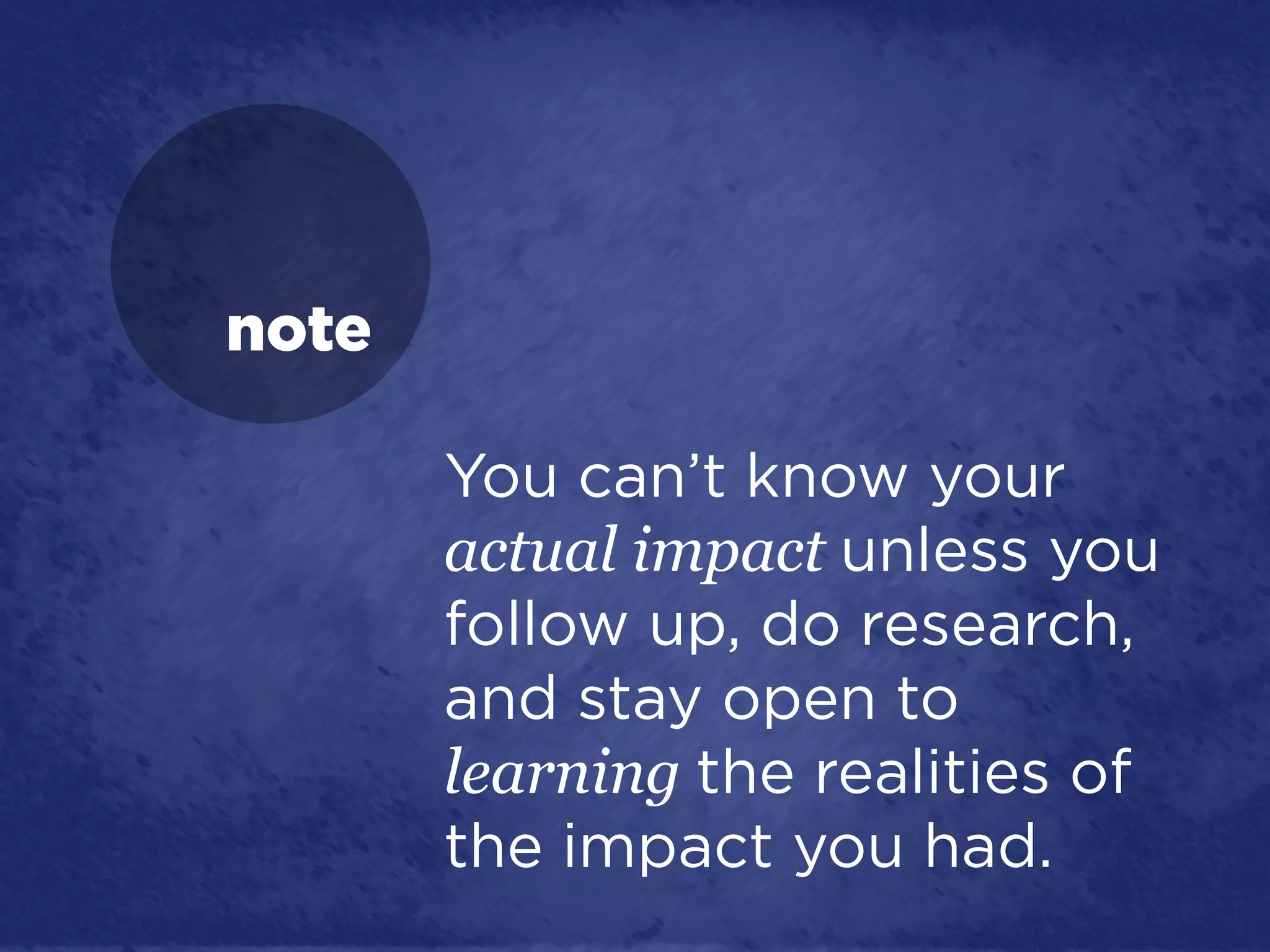 note

       You can’t know your
       actual impact unless you
       follow up, do research,
       and stay open to
       learning the realities of
       the impact you had.
 