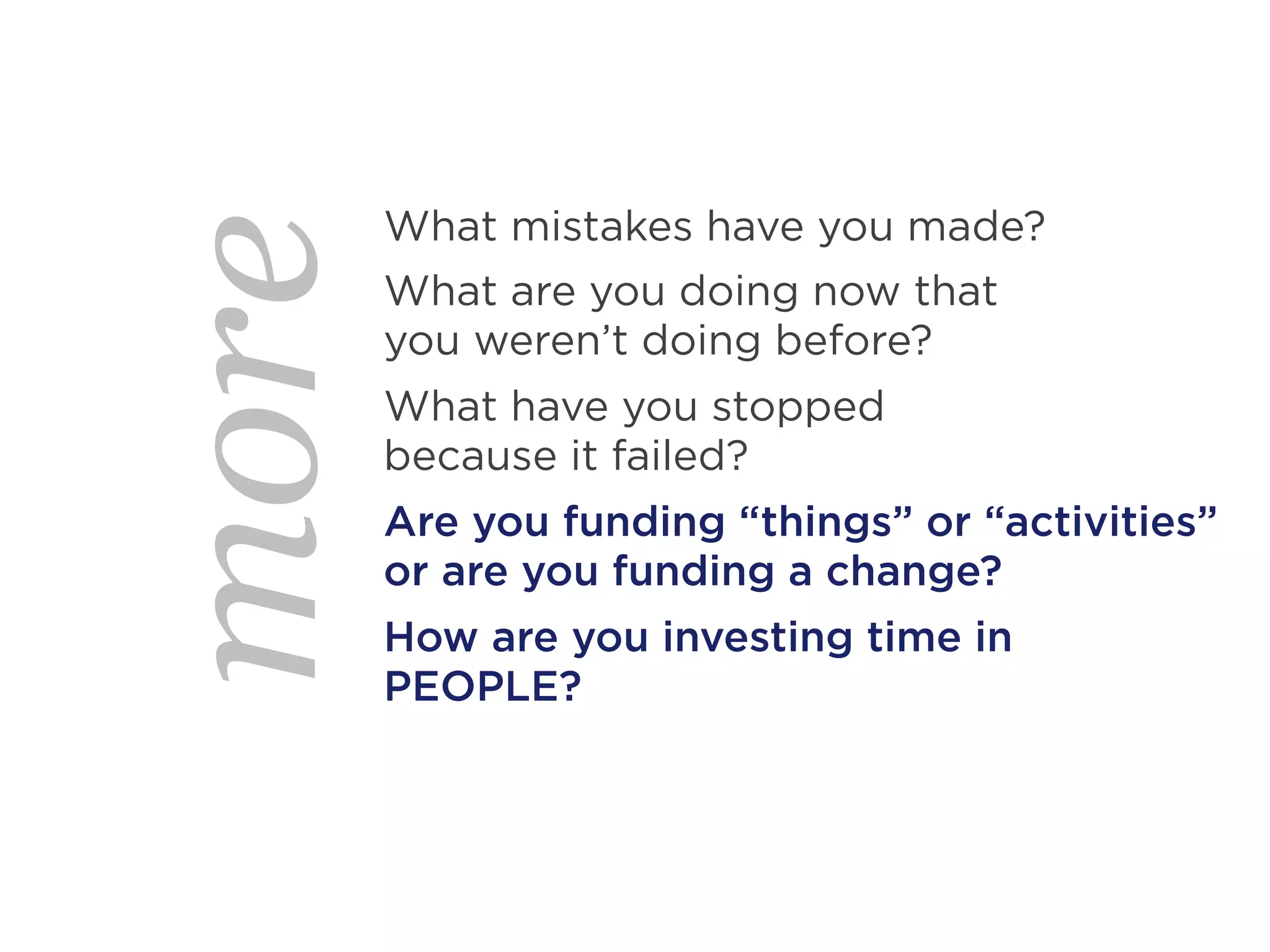 What mistakes have you made?
more   What are you doing now that
       you weren’t doing before?
       What have you stopped
       because it failed?
       Are you funding “things” or “activities”
       or are you funding a change?
       How are you investing time in
       PEOPLE?
 