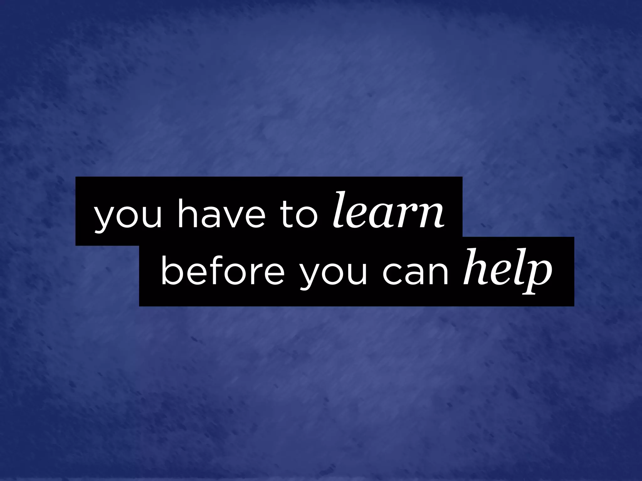 you have to learn
   before you can help
 