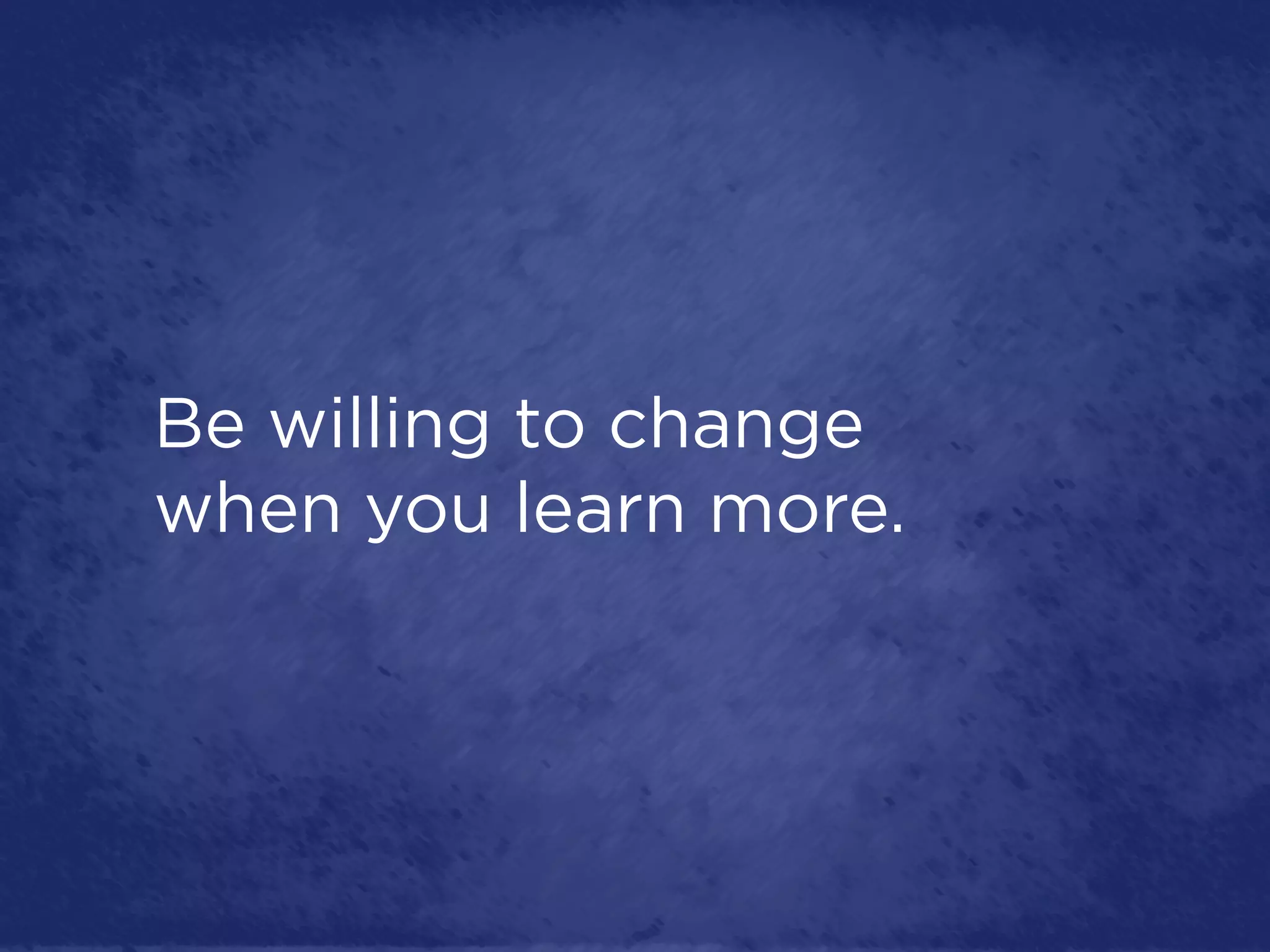 Be willing to change
when you learn more.
 