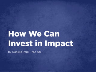How We Can
Invest in Impact
by Daniela Papi – ND ‘00
 