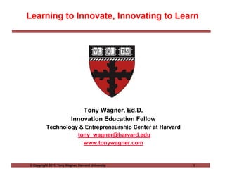 Learning to Innovate, Innovating to Learn Tony Wagner, Ed.D. Innovation Education Fellow Technology & Entrepreneurship Center at Harvard tony_wagner@harvard.edu www.tonywagner.com 